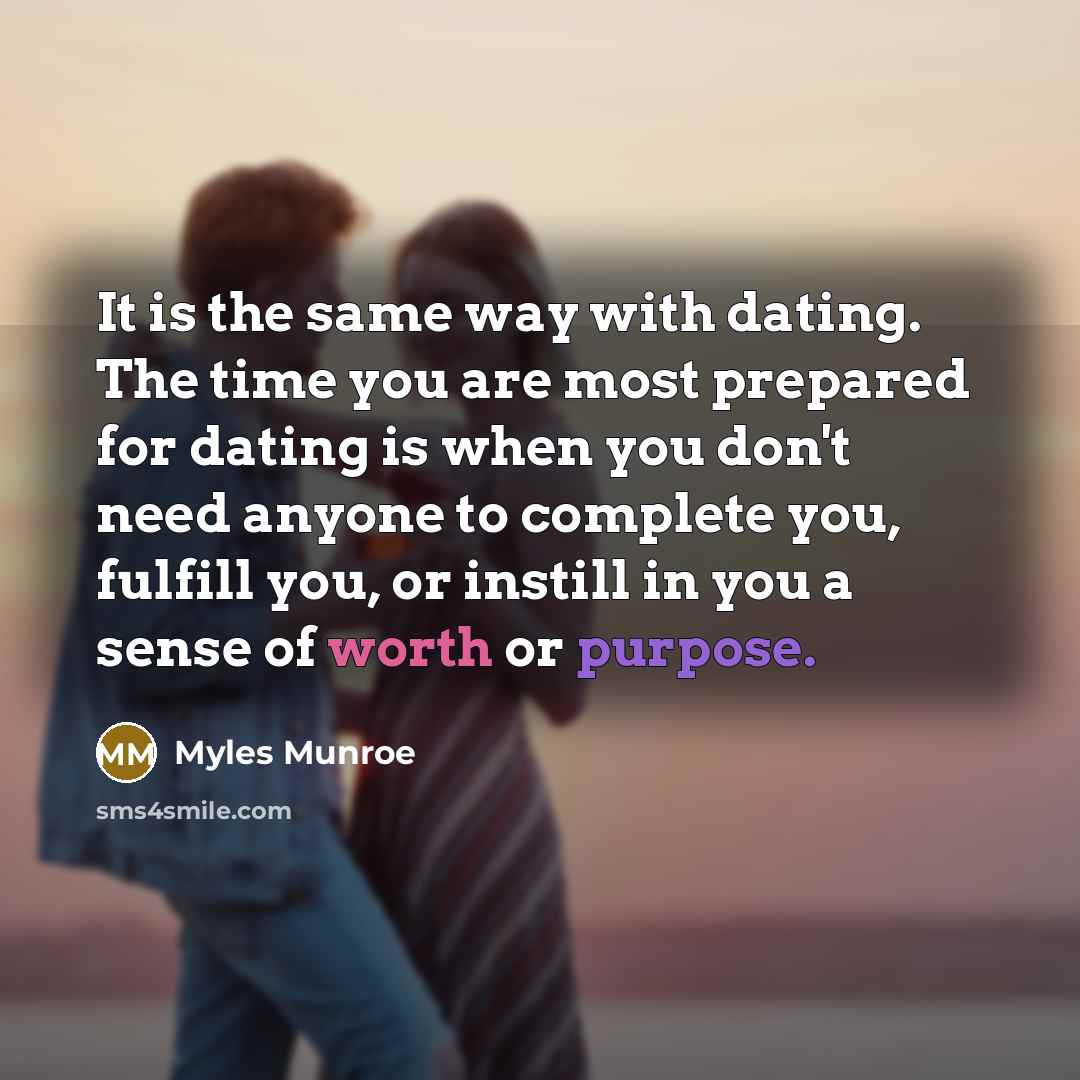 “It is the same way with dating. The time you are most prepared for dating is when you don't need anyone to complete you, fulfill you, or instill in you a sense of worth or purpose.” quote by Myles Munroe