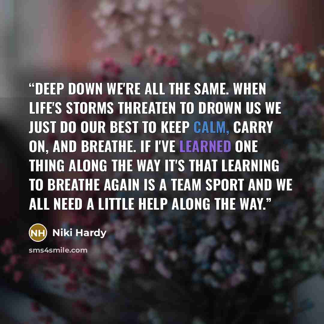 “Deep down we're all the same. When life's storms threaten to drown us we just do our best to keep calm, carry on, and breathe. If I've learned one thing along the way it's that learning to breathe again is a team sport and we all need a little help along the way.” quote by Niki Hardy