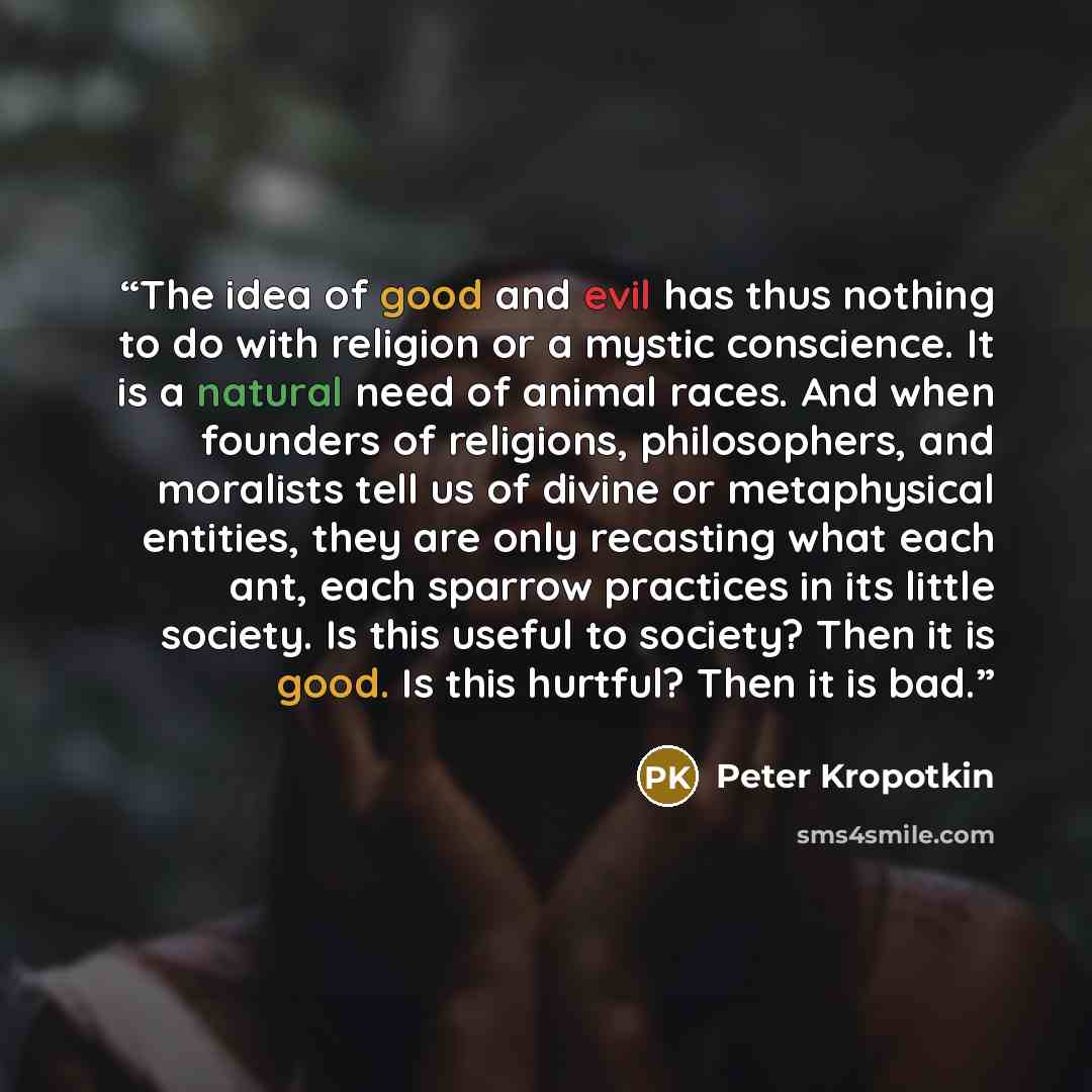 “The idea of good and evil has thus nothing to do with religion or a mystic conscience. It is a natural need of animal races. And when founders of religions, philosophers, and moralists tell us of divine or metaphysical entities, they are only recasting what each ant, each sparrow practices in its…” quote by Peter Kropotkin