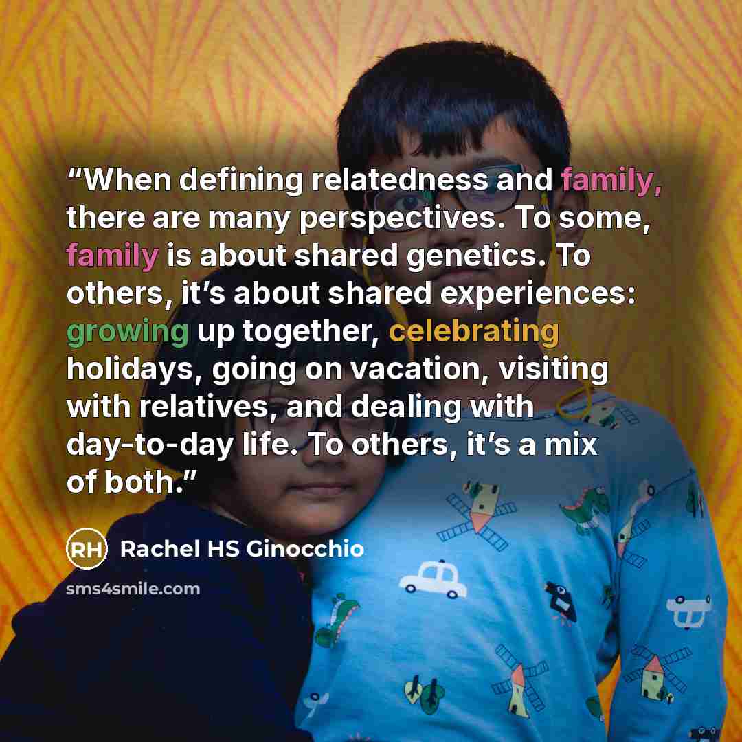 “When defining relatedness and family, there are many perspectives. To some, family is about shared genetics. To others, it’s about shared experiences: growing up together, celebrating holidays, going on vacation, visiting with relatives, and dealing with day-to-day life. To others, it’s a mix of…” quote by Rachel HS Ginocchio