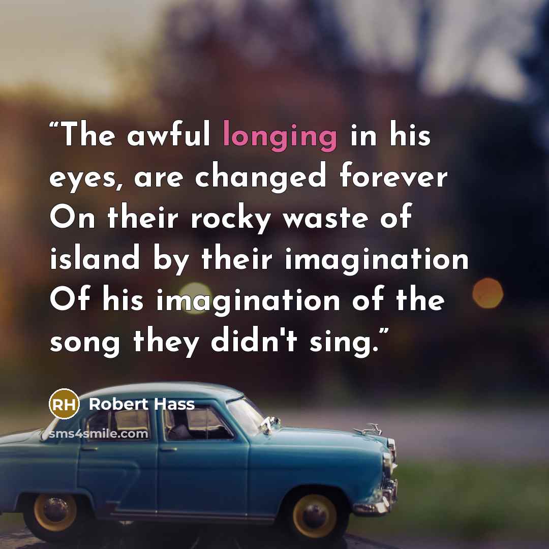 “The awful longing in his eyes, are changed forever On their rocky waste of island by their imagination Of his imagination of the song they didn't sing.” quote by Robert Hass