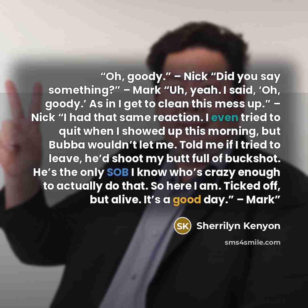 “Oh, goody.” – Nick “Did you say something?” – Mark “Uh, yeah. I said, ‘Oh, goody.’ As in I get to clean this mess up.” – Nick “I had that same reaction. I even tried to quit when I showed up this morning, but Bubba wouldn’t let me. Told me if I tried to leave, he’d shoot my butt full of buckshot…” quote by Sherrilyn Kenyon