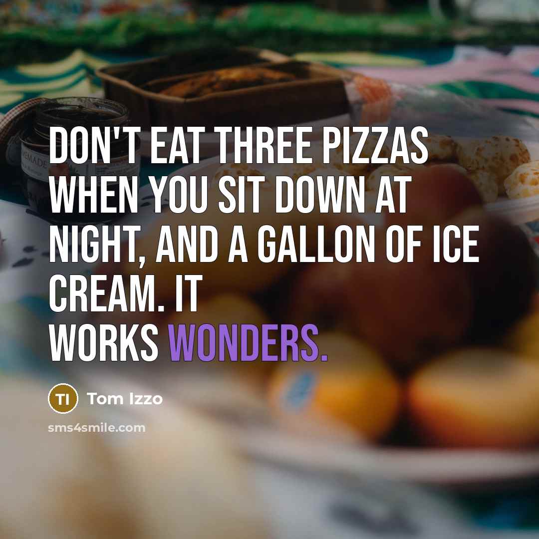 “Don't eat three pizzas when you sit down at night, and a gallon of ice cream. It works wonders.” quote by Tom Izzo