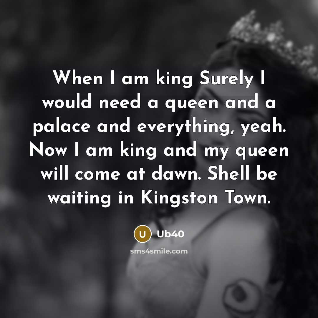 “When I am king Surely I would need a queen and a palace and everything, yeah. Now I am king and my queen will come at dawn. Shell be waiting in Kingston Town.” quote by Ub40