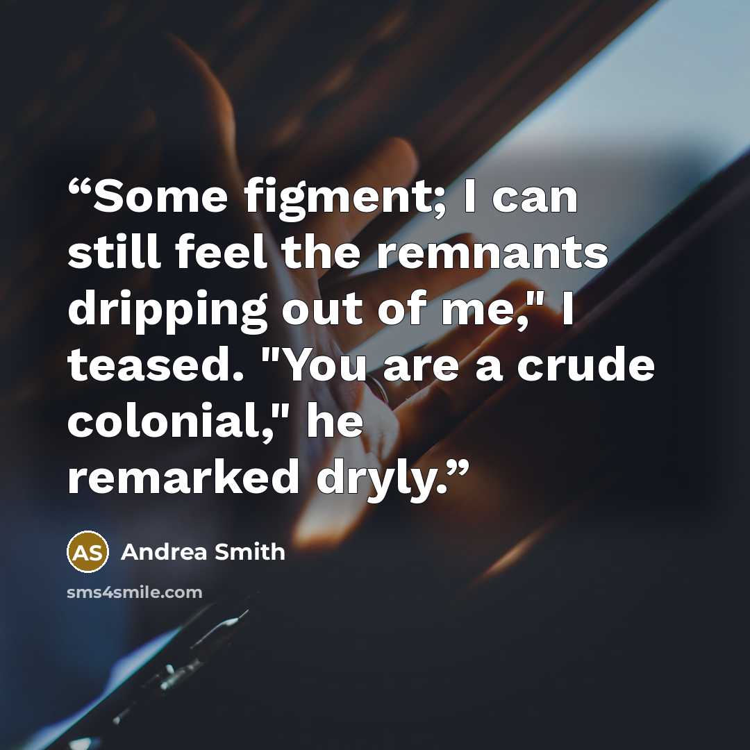 “Some figment; I can still feel the remnants dripping out of me," I teased. "You are a crude colonial," he remarked dryly.” quote by Andrea Smith