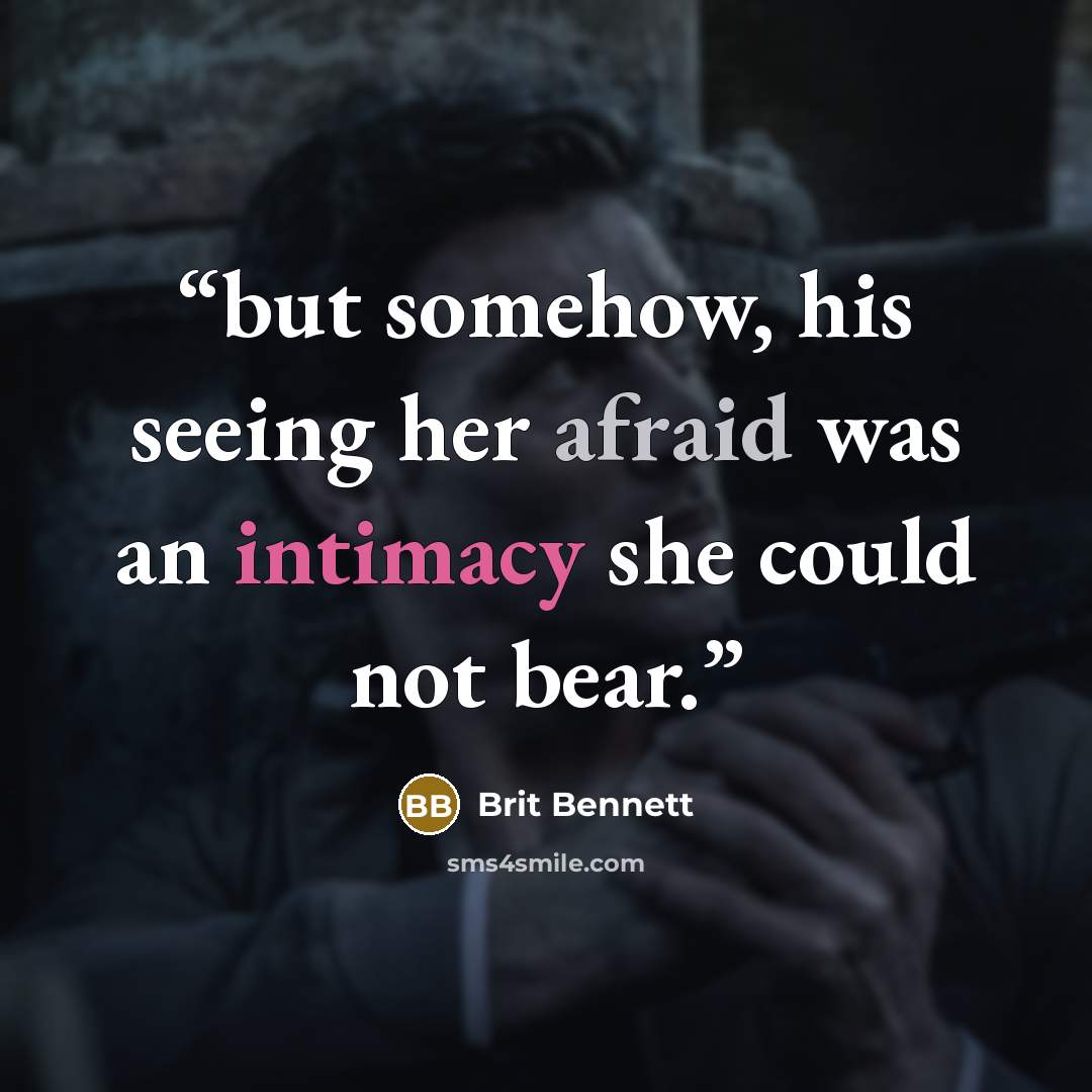 “but somehow, his seeing her afraid was an intimacy she could not bear.” quote by Brit Bennett