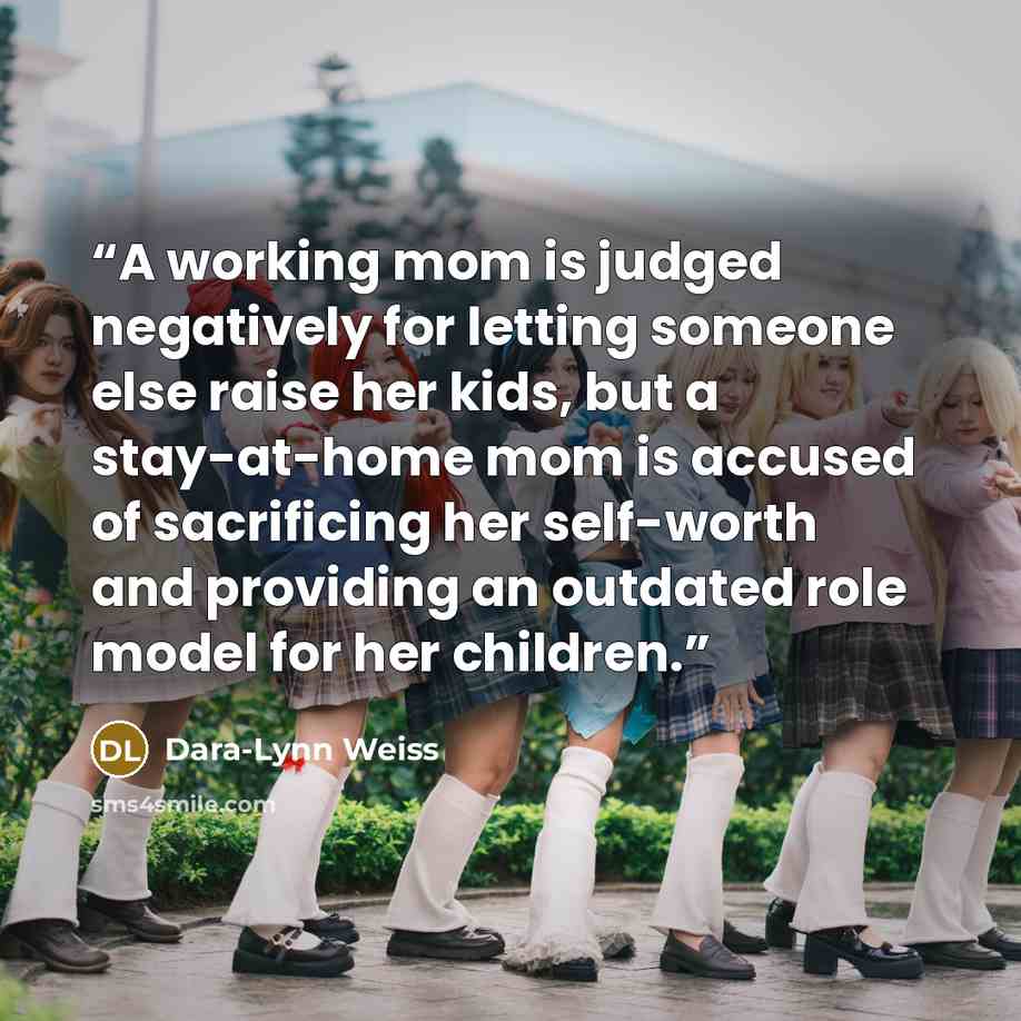 “A working mom is judged negatively for letting someone else raise her kids, but a stay-at-home mom is accused of sacrificing her self-worth and providing an outdated role model for her children.” quote by Dara-Lynn Weiss