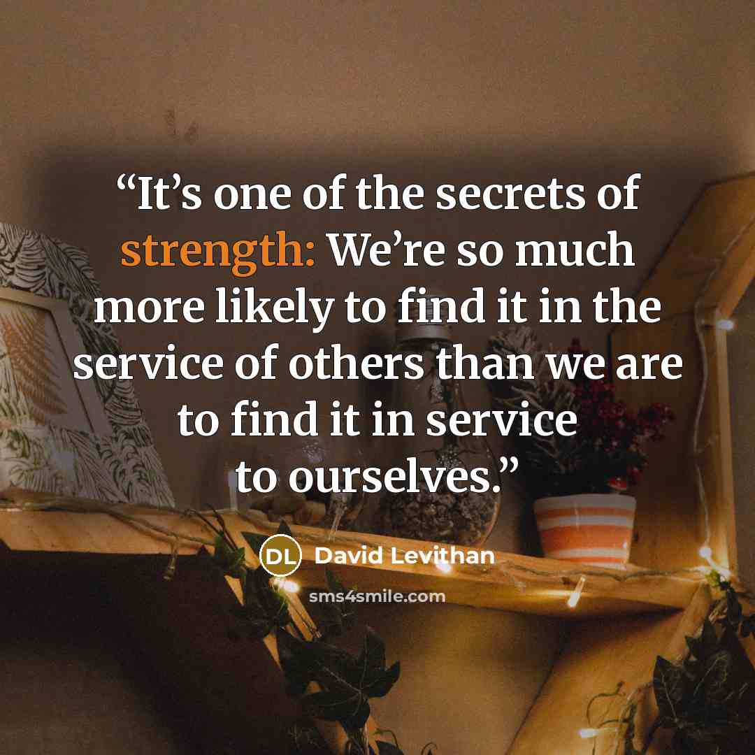 “It’s one of the secrets of strength: We’re so much more likely to find it in the service of others than we are to find it in service to ourselves.” quote by David Levithan