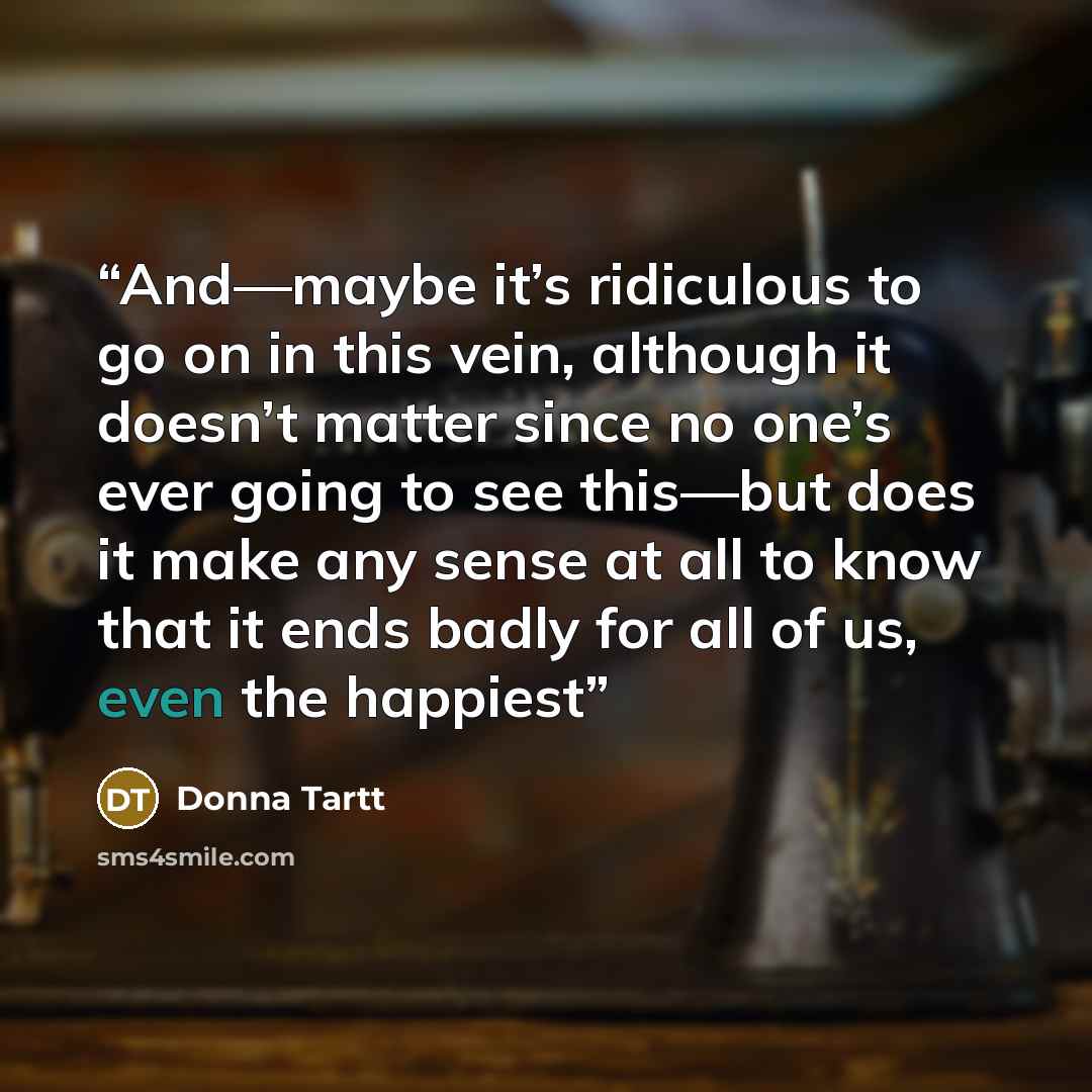 “And—maybe it’s ridiculous to go on in this vein, although it doesn’t matter since no one’s ever going to see this—but does it make any sense at all to know that it ends badly for all of us, even the happiest” quote by Donna Tartt
