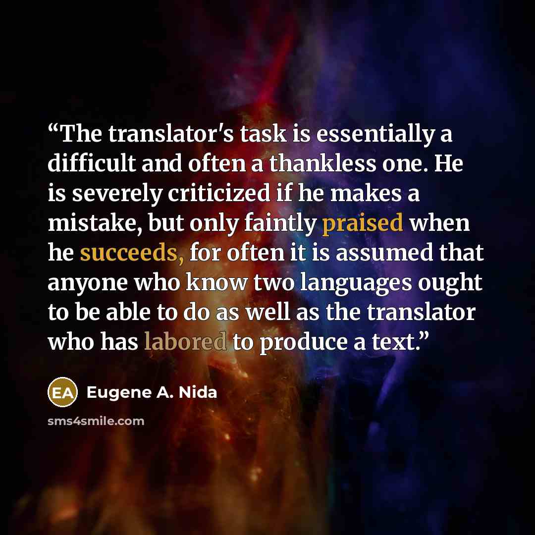 “The translator's task is essentially a difficult and often a thankless one. He is severely criticized if he makes a mistake, but only faintly praised when he succeeds, for often it is assumed that anyone who know two languages ought to be able to do as well as the translator who has labored to…” quote by Eugene A. Nida