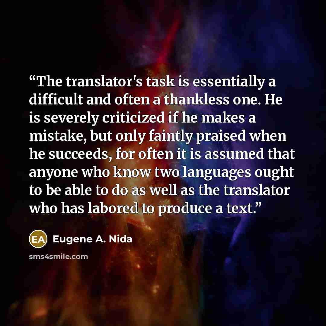 “The translator's task is essentially a difficult and often a thankless one. He is severely criticized if he makes a mistake, but only faintly praised when he succeeds, for often it is assumed that anyone who know two languages ought to be able to do as well as the translator who has labored to…” quote by Eugene A. Nida