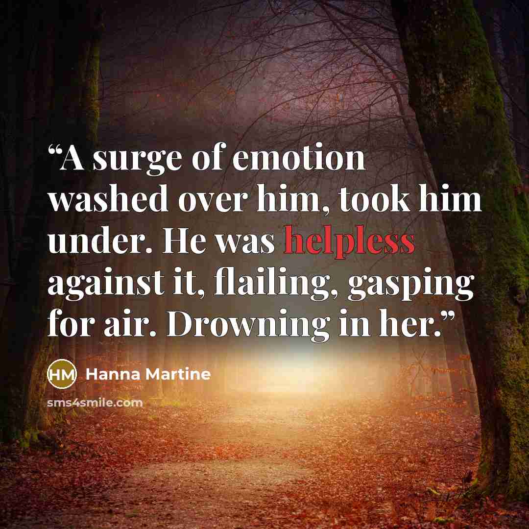 “A surge of emotion washed over him, took him under. He was helpless against it, flailing, gasping for air. Drowning in her.” quote by Hanna Martine