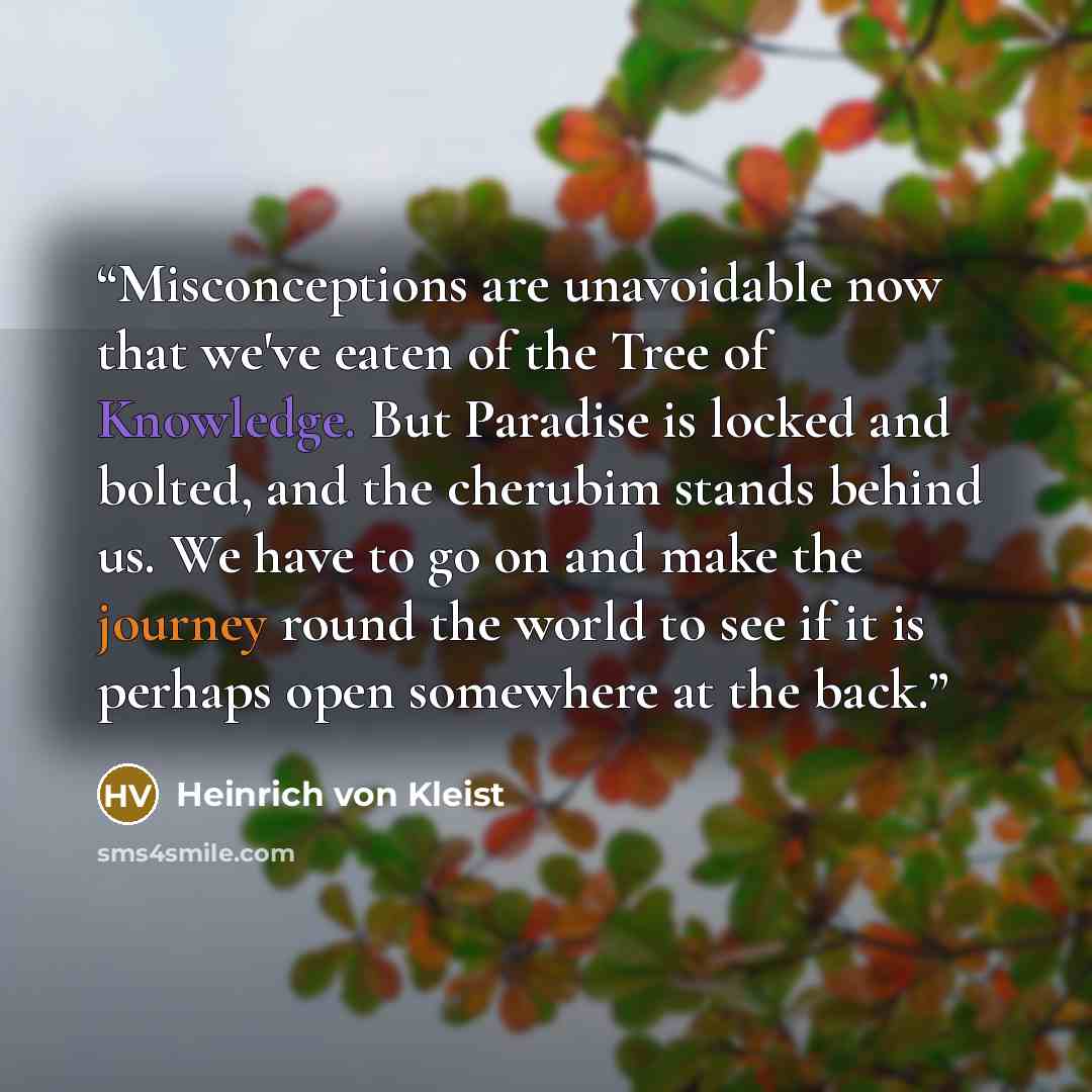 “Misconceptions are unavoidable now that we've eaten of the Tree of Knowledge. But Paradise is locked and bolted, and the cherubim stands behind us. We have to go on and make the journey round the world to see if it is perhaps open somewhere at the back.” quote by Heinrich von Kleist