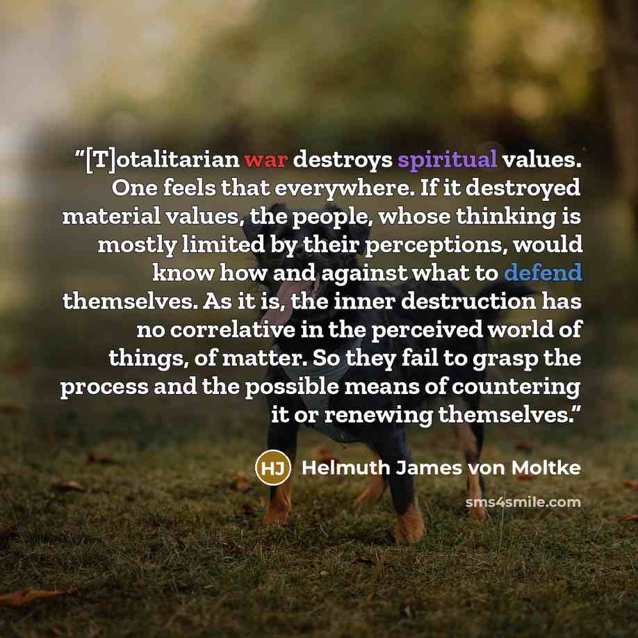 “[T]otalitarian war destroys spiritual values. One feels that everywhere. If it destroyed material values, the people, whose thinking is mostly limited by their perceptions, would know how and against what to defend themselves. As it is, the inner destruction has no correlative in the perceived…” quote by Helmuth James von Moltke
