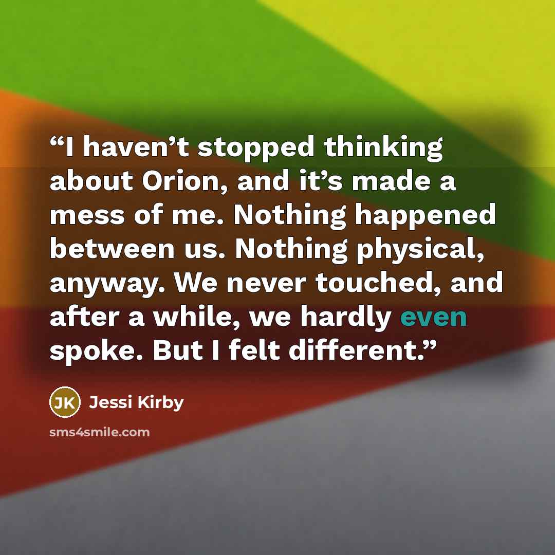 “I haven’t stopped thinking about Orion, and it’s made a mess of me. Nothing happened between us. Nothing physical, anyway. We never touched, and after a while, we hardly even spoke. But I felt different.” quote by Jessi Kirby