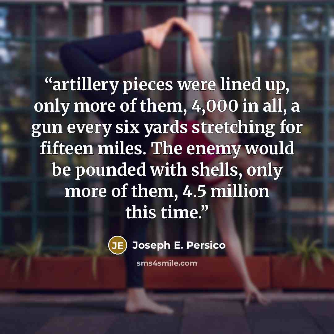 “artillery pieces were lined up, only more of them, 4,000 in all, a gun every six yards stretching for fifteen miles. The enemy would be pounded with shells, only more of them, 4.5 million this time.” quote by Joseph E. Persico