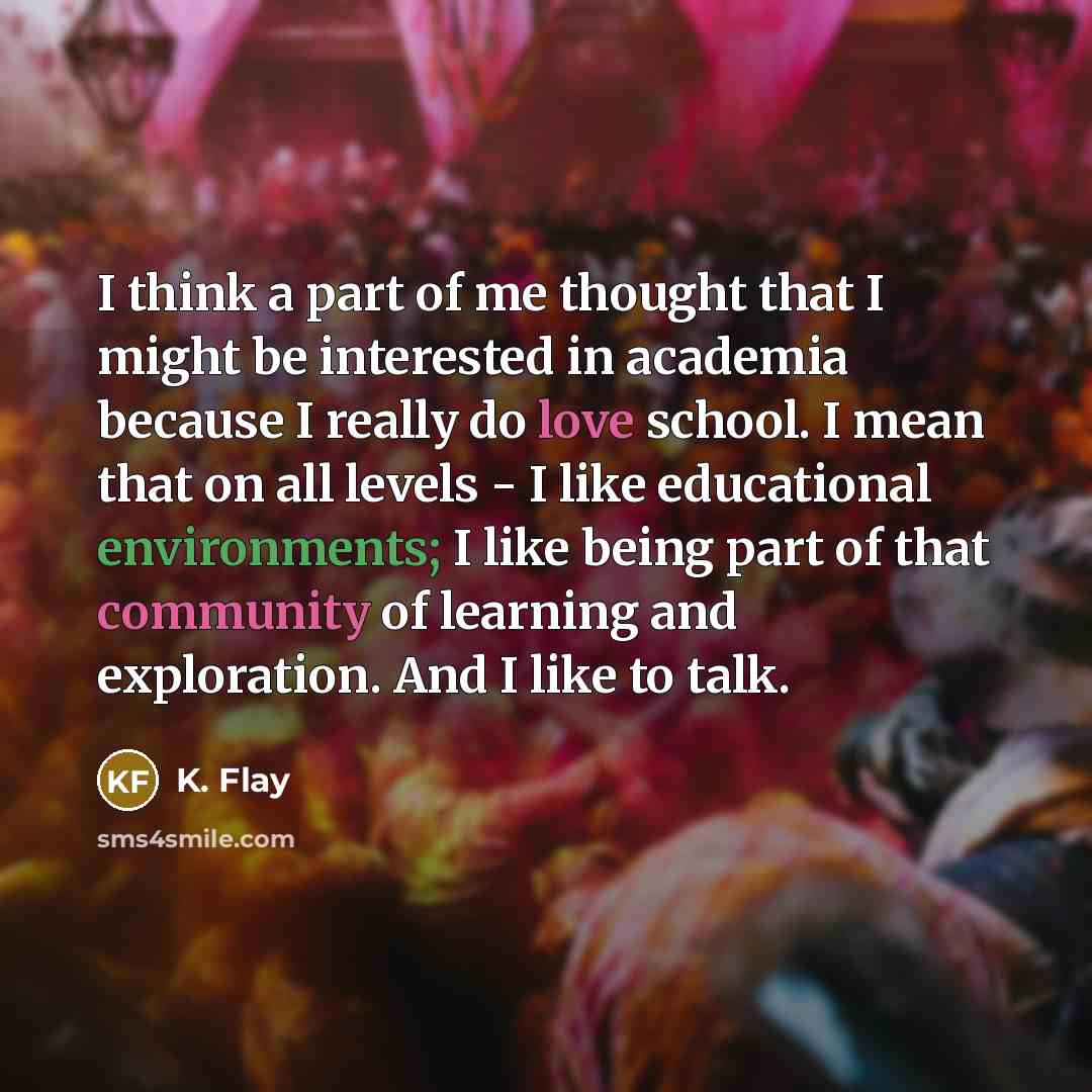 “I think a part of me thought that I might be interested in academia because I really do love school. I mean that on all levels - I like educational environments; I like being part of that community of learning and exploration. And I like to talk.” quote by K. Flay