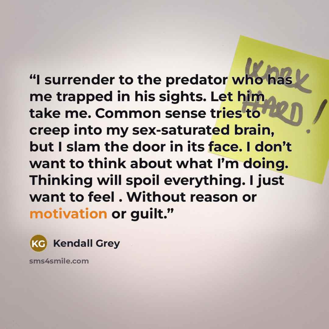 “I surrender to the predator who has me trapped in his sights. Let him take me. Common sense tries to creep into my sex-saturated brain, but I slam the door in its face. I don’t want to think about what I’m doing. Thinking will spoil everything. I just want to feel . Without reason or motivation or…” quote by Kendall Grey
