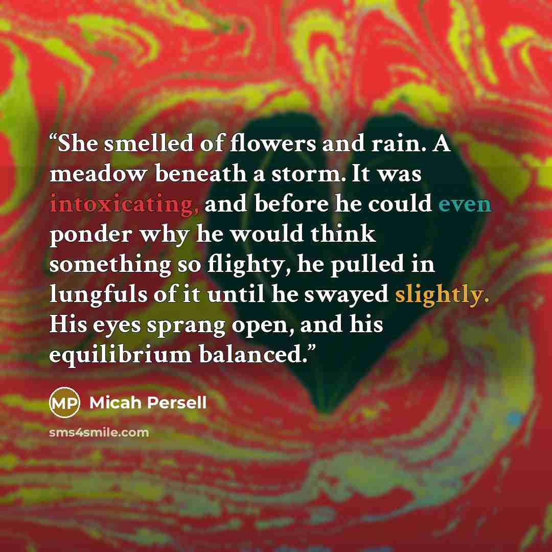 “She smelled of flowers and rain. A meadow beneath a storm. It was intoxicating, and before he could even ponder why he would think something so flighty, he pulled in lungfuls of it until he swayed slightly. His eyes sprang open, and his equilibrium balanced.” quote by Micah Persell