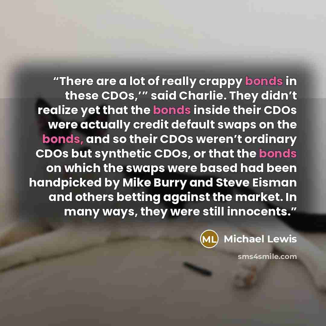 “There are a lot of really crappy bonds in these CDOs,’” said Charlie. They didn’t realize yet that the bonds inside their CDOs were actually credit default swaps on the bonds, and so their CDOs weren’t ordinary CDOs but synthetic CDOs, or that the bonds on which the swaps were based had been…” quote by Michael Lewis
