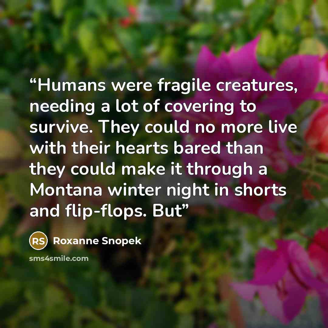 “Humans were fragile creatures, needing a lot of covering to survive. They could no more live with their hearts bared than they could make it through a Montana winter night in shorts and flip-flops. But” quote by Roxanne Snopek