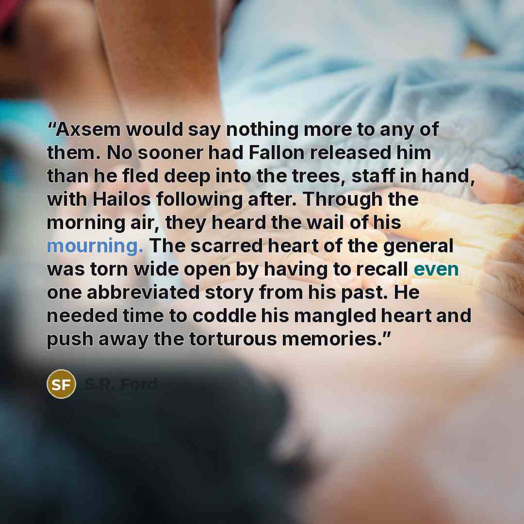 “Axsem would say nothing more to any of them. No sooner had Fallon released him than he fled deep into the trees, staff in hand, with Hailos following after. Through the morning air, they heard the wail of his mourning. The scarred heart of the general was torn wide open by having to recall even…” quote by S.R. Ford