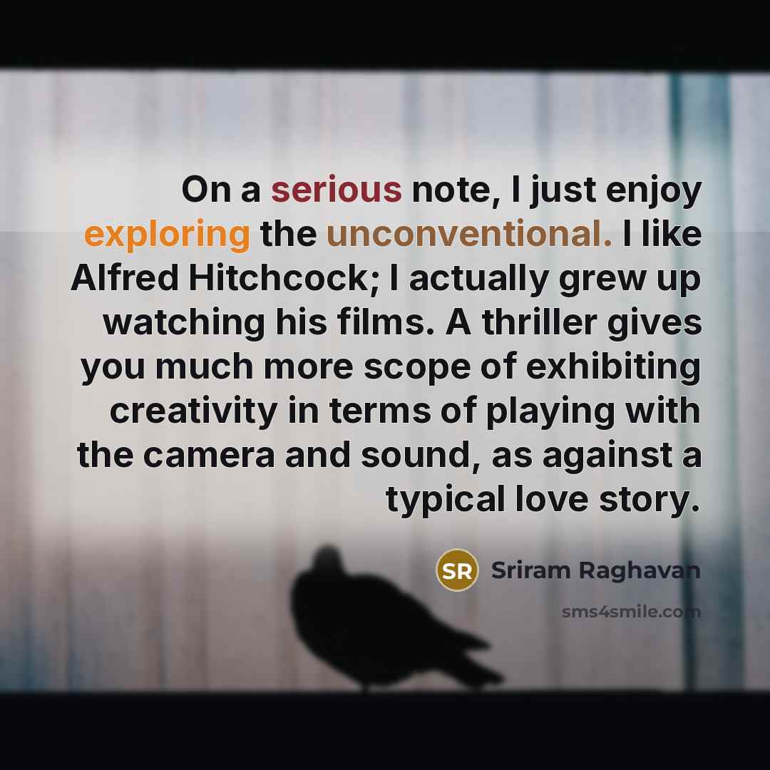 “On a serious note, I just enjoy exploring the unconventional. I like Alfred Hitchcock; I actually grew up watching his films. A thriller gives you much more scope of exhibiting creativity in terms of playing with the camera and sound, as against a typical love story.” quote by Sriram Raghavan