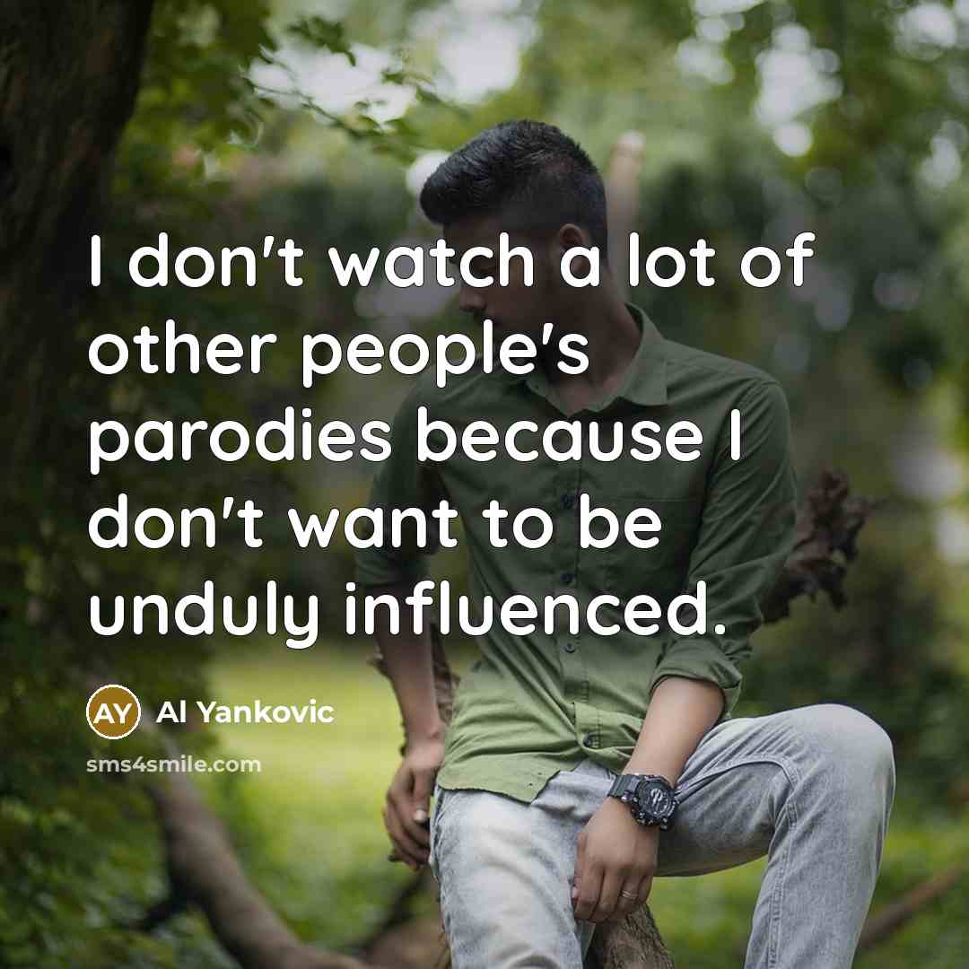 “I don't watch a lot of other people's parodies because I don't want to be unduly influenced.” quote by Al Yankovic