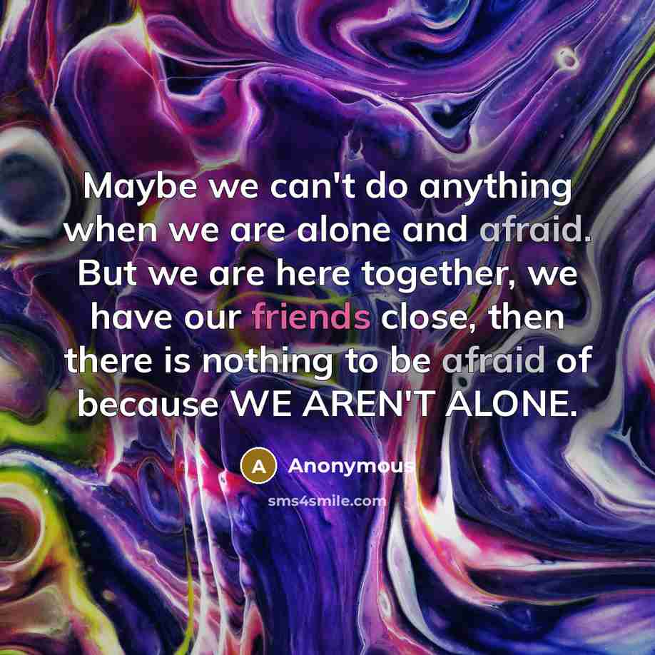 “Maybe we can't do anything when we are alone and afraid. But we are here together, we have our friends close, then there is nothing to be afraid of because WE AREN'T ALONE.” quote by Anonymous