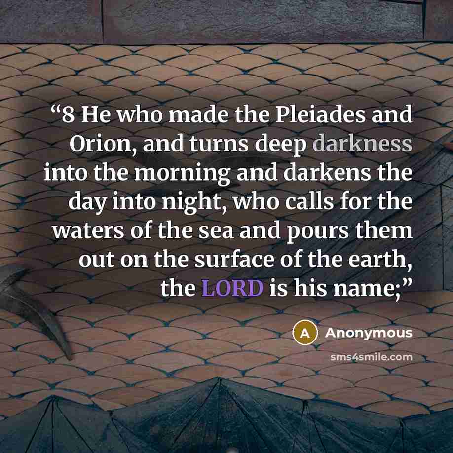 “8 He who made the Pleiades and Orion, and turns deep darkness into the morning and darkens the day into night, who calls for the waters of the sea and pours them out on the surface of the earth, the LORD is his name;” quote by Anonymous