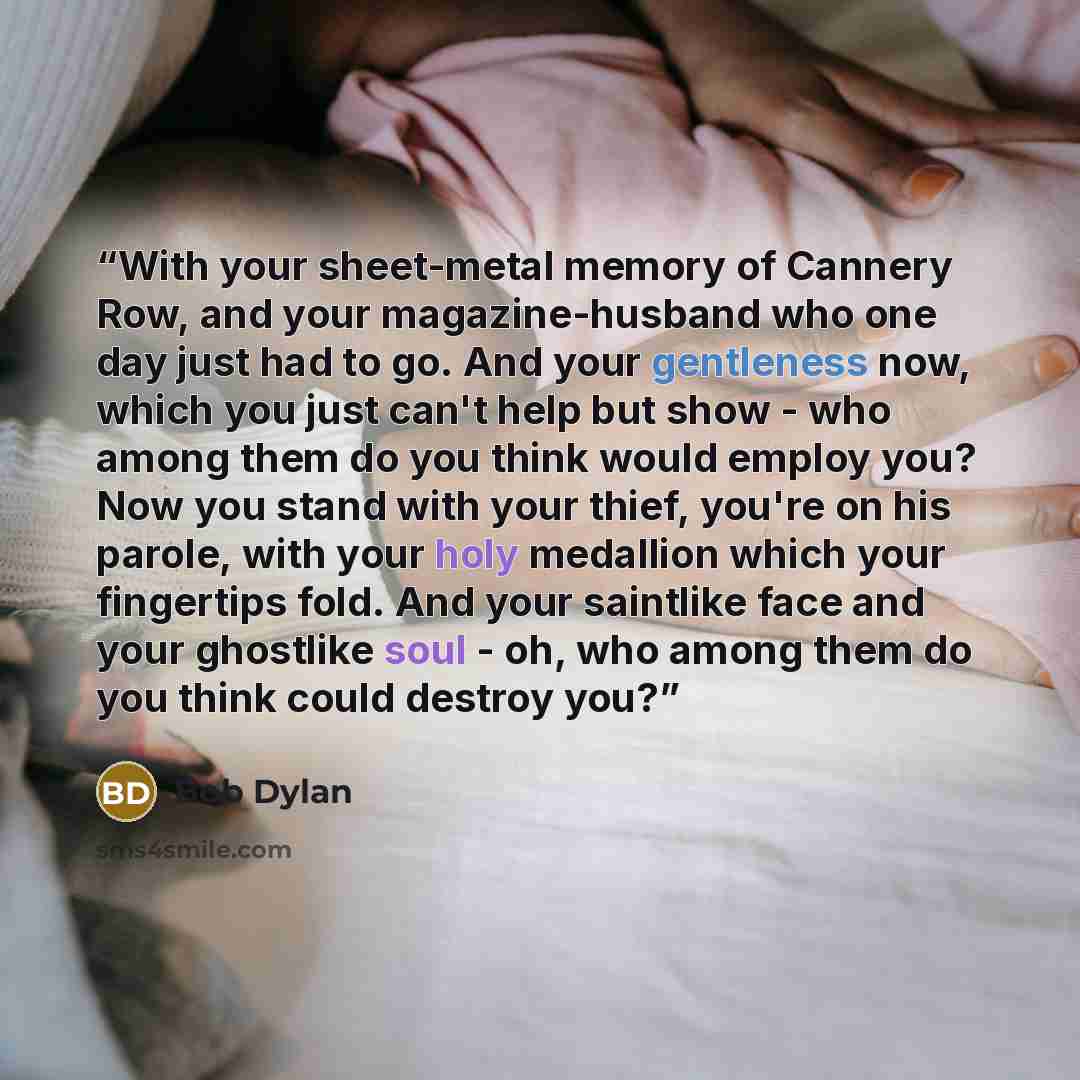 “With your sheet-metal memory of Cannery Row, and your magazine-husband who one day just had to go. And your gentleness now, which you just can't help but show - who among them do you think would employ you? Now you stand with your thief, you're on his parole, with your holy medallion which your…” quote by Bob Dylan
