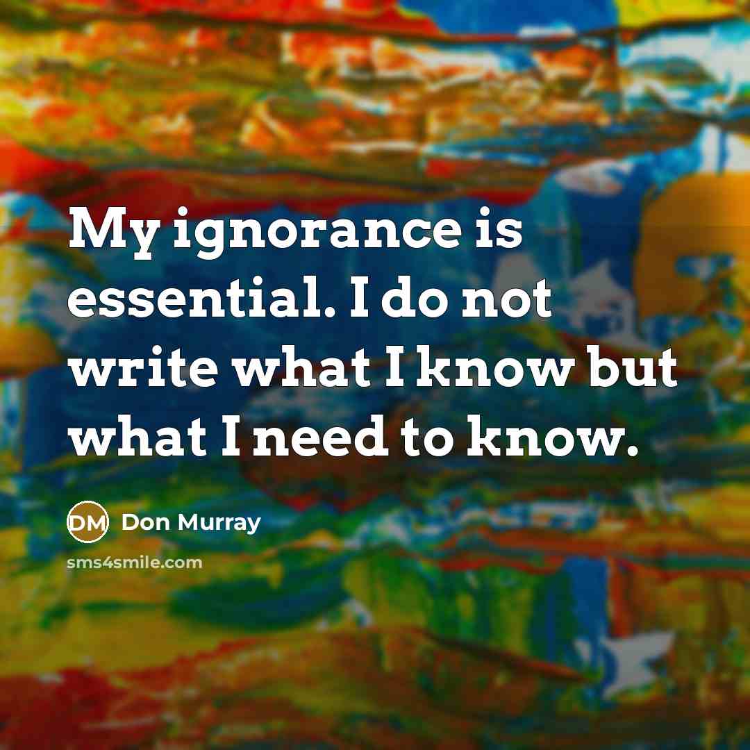 “My ignorance is essential. I do not write what I know but what I need to know.” quote by Don Murray