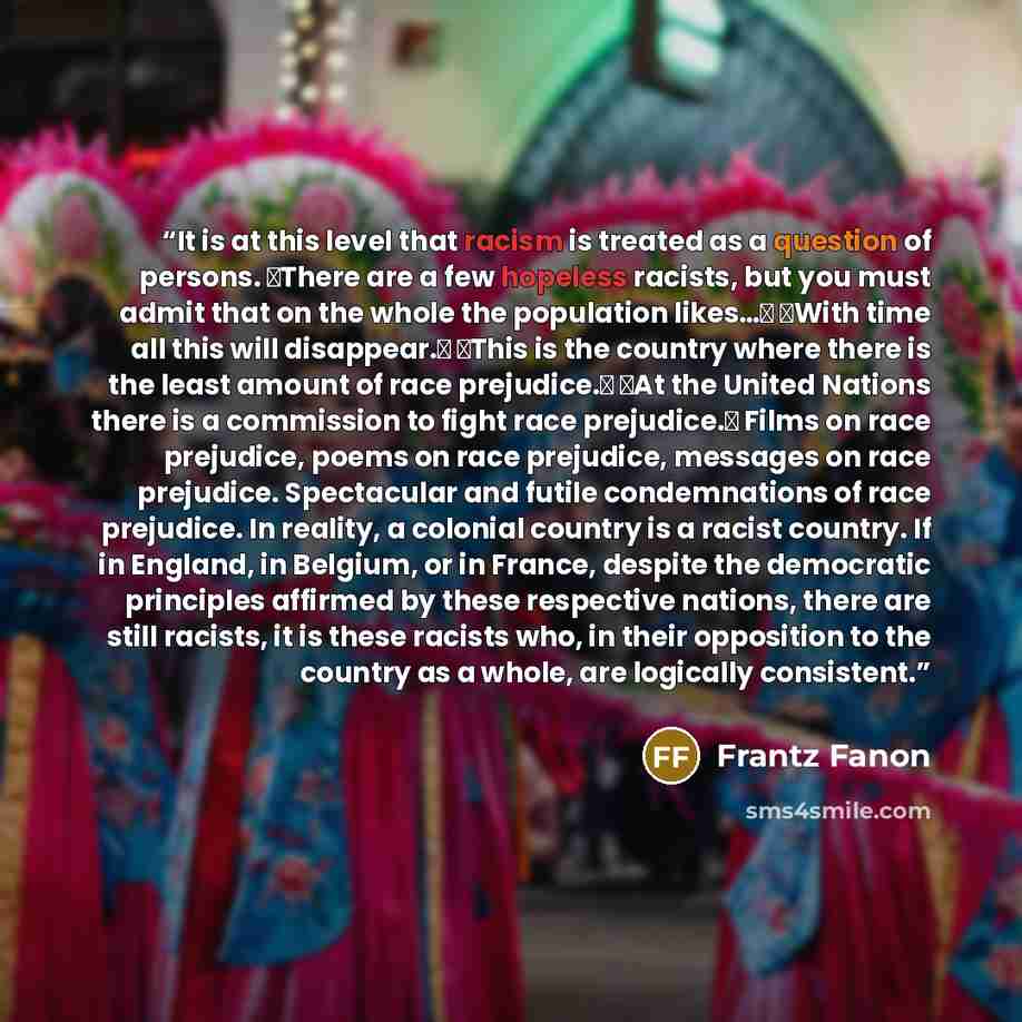 “It is at this level that racism is treated as a question of persons. �There are a few hopeless racists, but you must admit that on the whole the population likes…� �With time all this will disappear.� �This is the country where there is the least amount of race prejudice.� �At the United Nations…” quote by Frantz Fanon