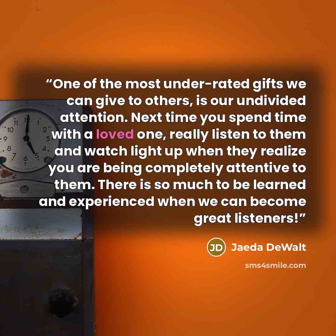 “One of the most under-rated gifts we can give to others, is our undivided attention. Next time you spend time with a loved one, really listen to them and watch light up when they realize you are being completely attentive to them. There is so much to be learned and experienced when we can become…” quote by Jaeda DeWalt