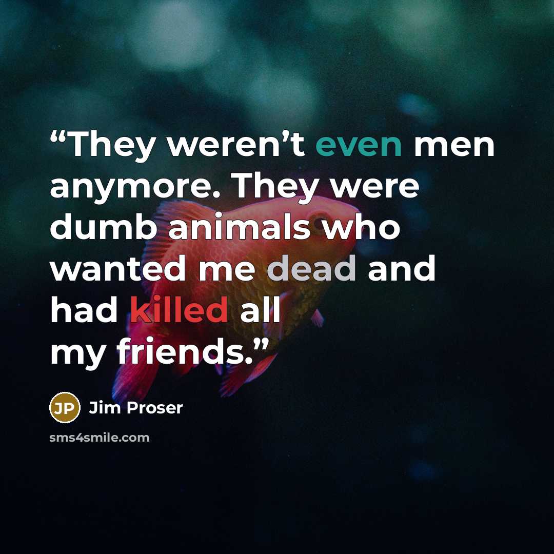 “They weren’t even men anymore. They were dumb animals who wanted me dead and had killed all my friends.” quote by Jim Proser