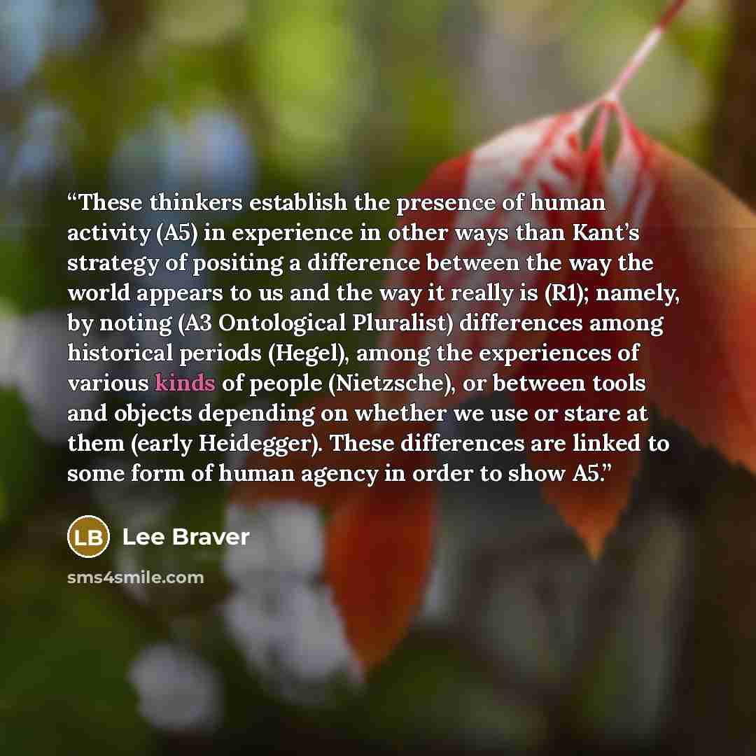 “These thinkers establish the presence of human activity (A5) in experience in other ways than Kant’s strategy of positing a difference between the way the world appears to us and the way it really is (R1); namely, by noting (A3 Ontological Pluralist) differences among historical periods (Hegel)…” quote by Lee Braver