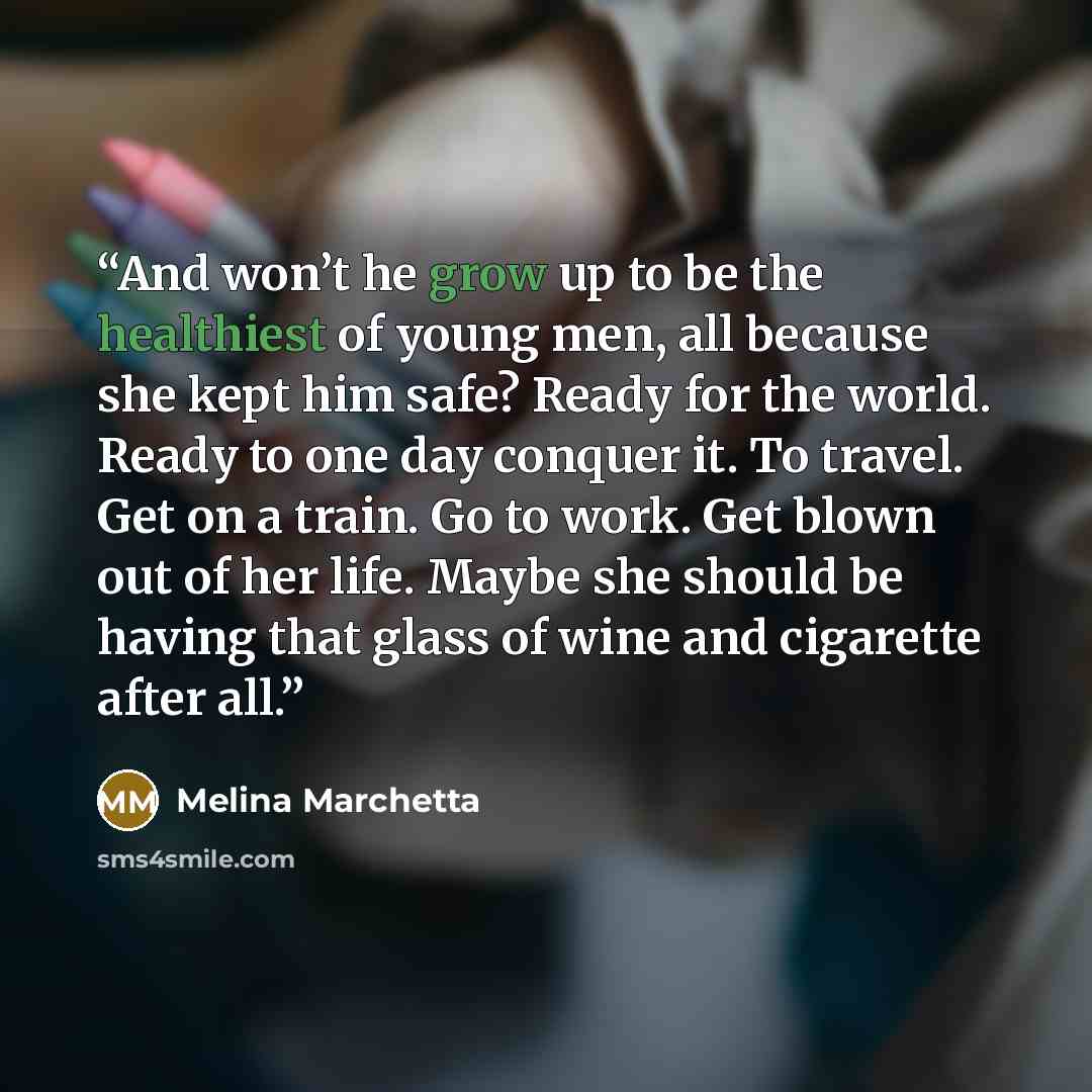 “And won’t he grow up to be the healthiest of young men, all because she kept him safe? Ready for the world. Ready to one day conquer it. To travel. Get on a train. Go to work. Get blown out of her life. Maybe she should be having that glass of wine and cigarette after all.” quote by Melina Marchetta
