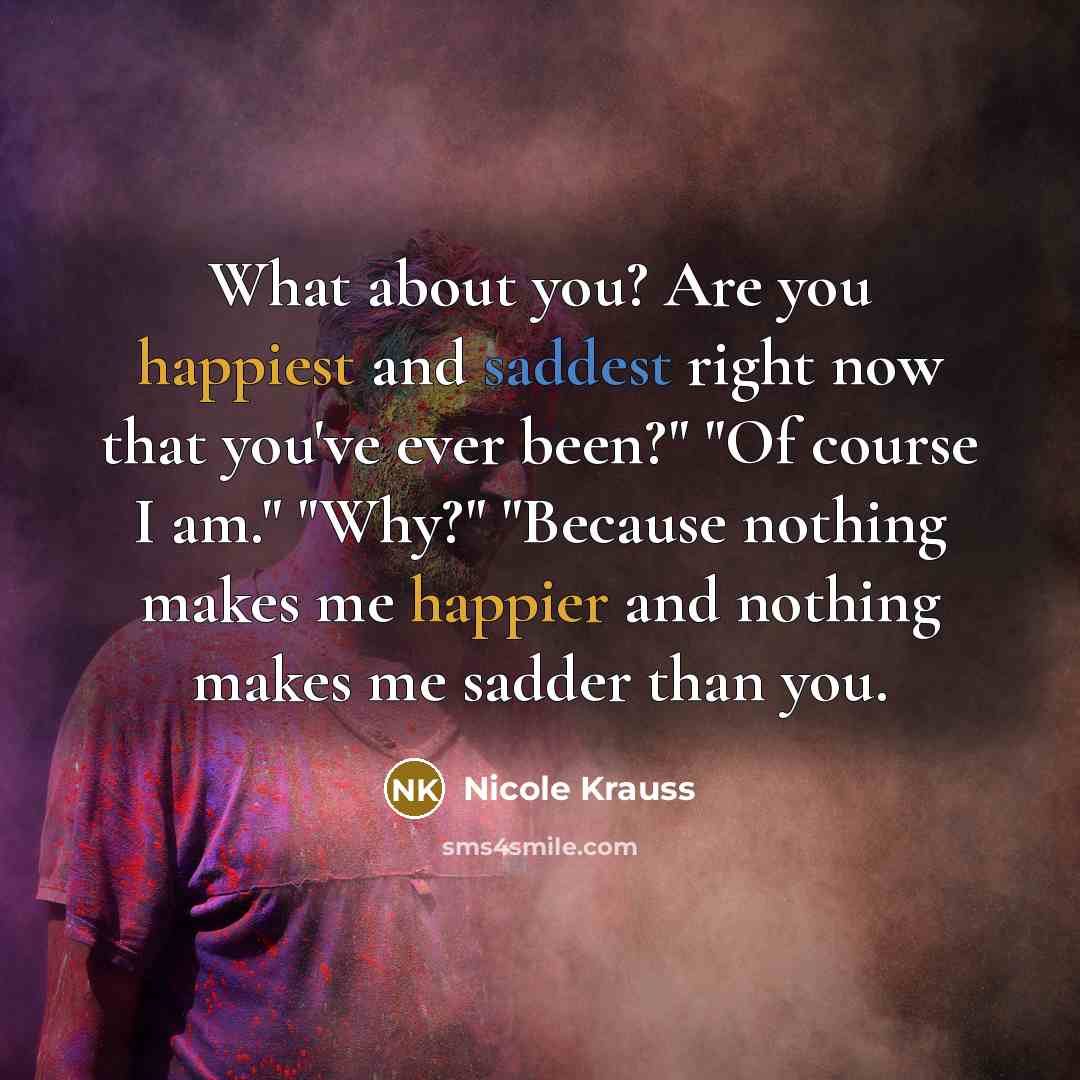 “What about you? Are you happiest and saddest right now that you've ever been?" "Of course I am." "Why?" "Because nothing makes me happier and nothing makes me sadder than you.” quote by Nicole Krauss