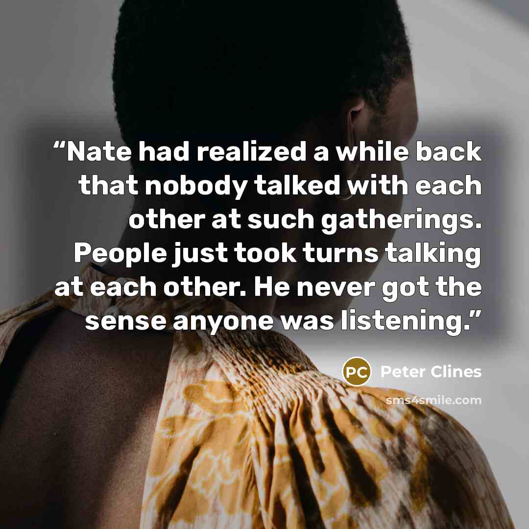 “Nate had realized a while back that nobody talked with each other at such gatherings. People just took turns talking at each other. He never got the sense anyone was listening.” quote by Peter Clines