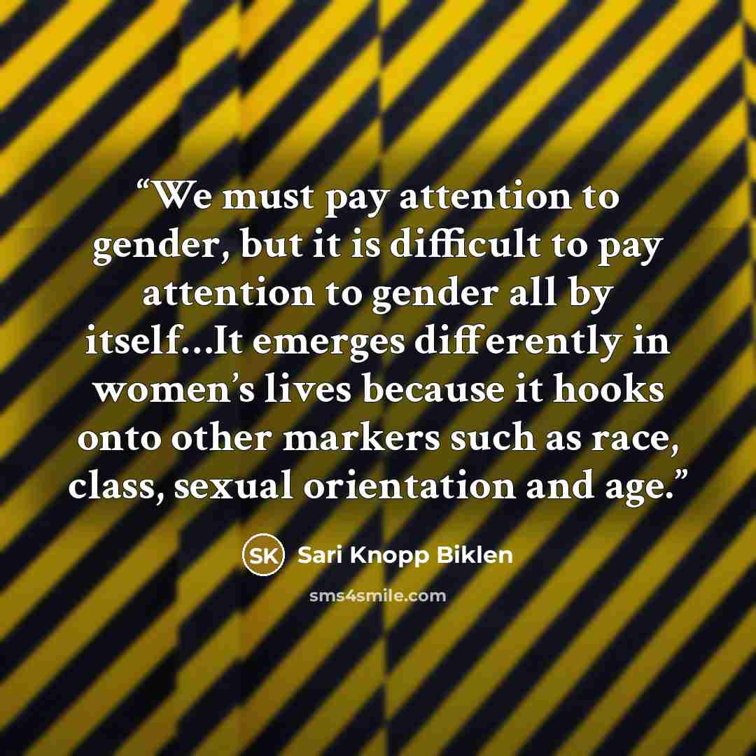 “We must pay attention to gender, but it is difficult to pay attention to gender all by itself…It emerges differently in women’s lives because it hooks onto other markers such as race, class, sexual orientation and age.” quote by Sari Knopp Biklen