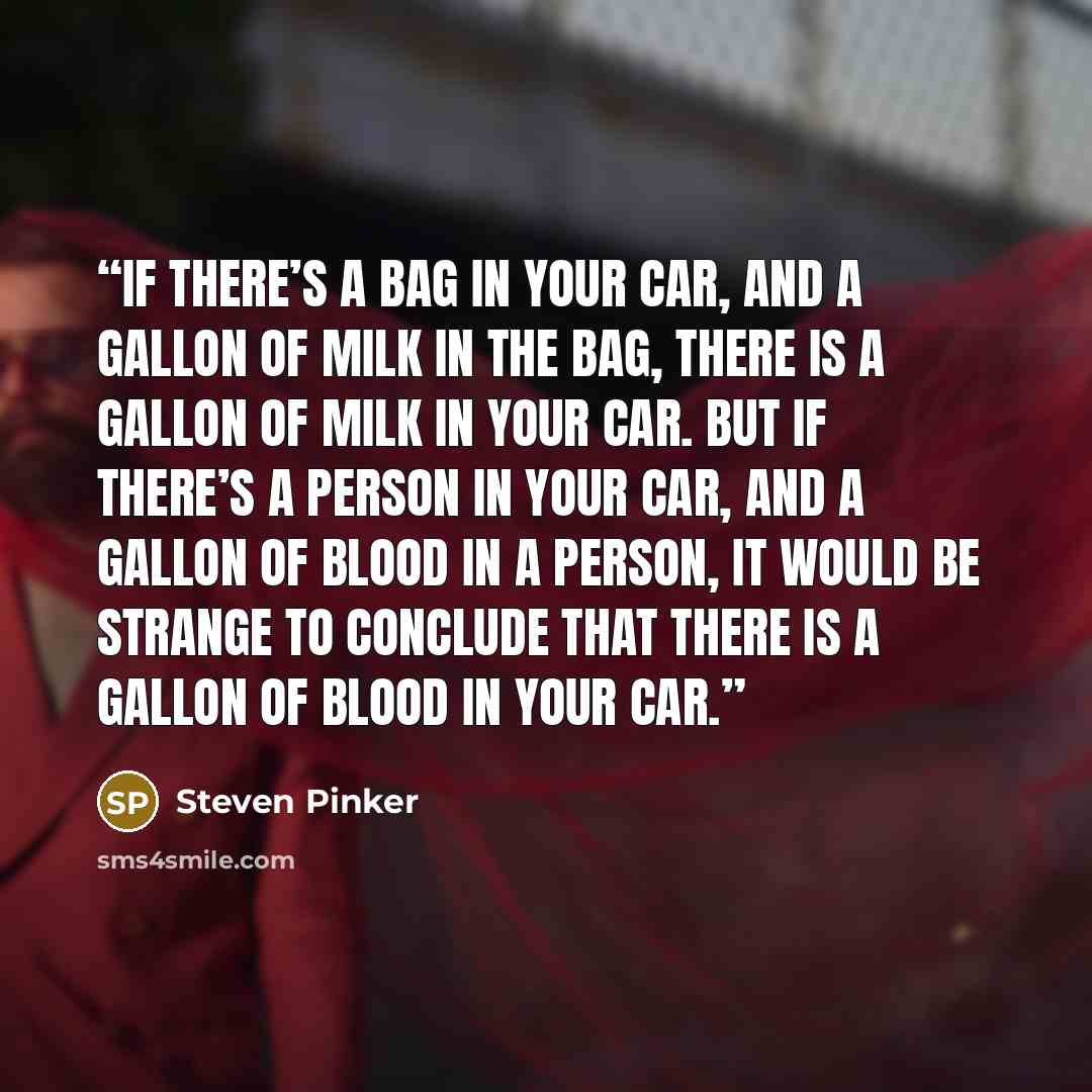 “If there’s a bag in your car, and a gallon of milk in the bag, there is a gallon of milk in your car. But if there’s a person in your car, and a gallon of blood in a person, it would be strange to conclude that there is a gallon of blood in your car.” quote by Steven Pinker