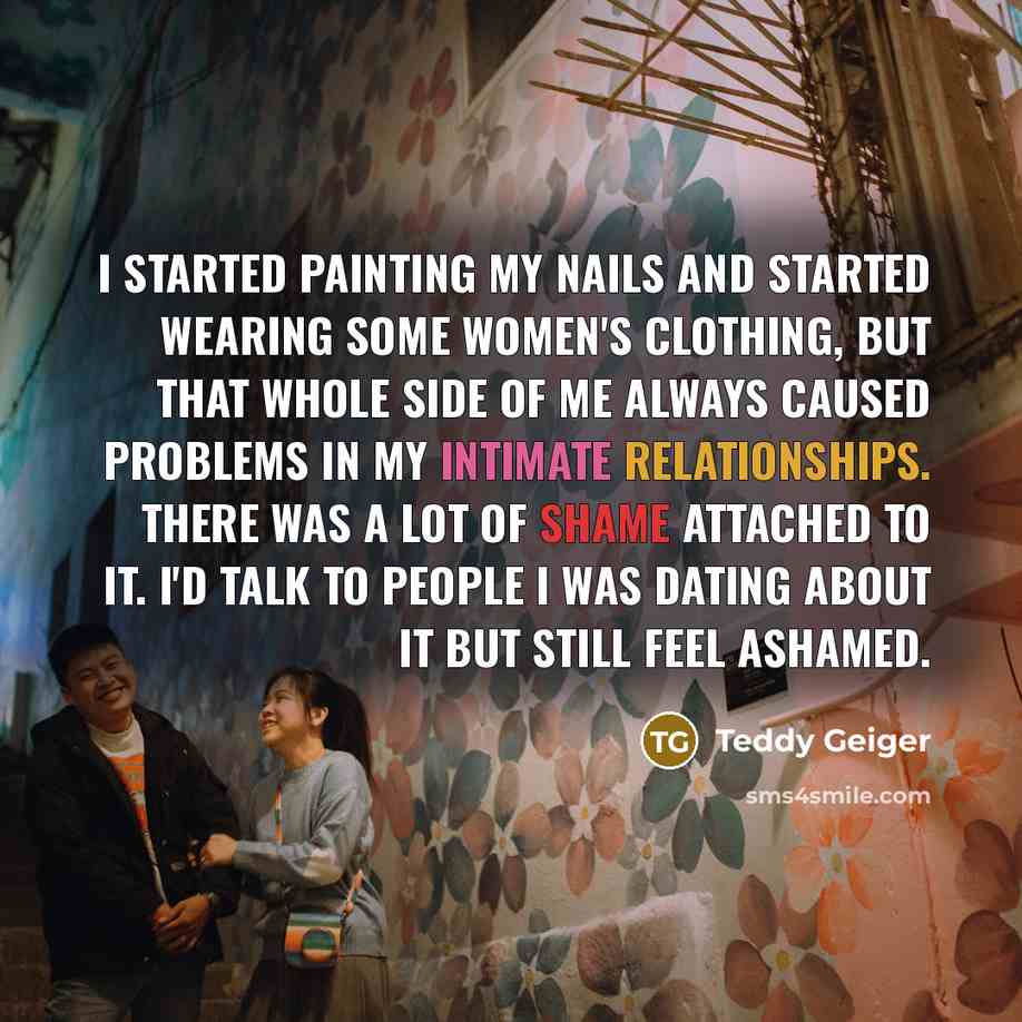 “I started painting my nails and started wearing some women's clothing, but that whole side of me always caused problems in my intimate relationships. There was a lot of shame attached to it. I'd talk to people I was dating about it but still feel ashamed.” quote by Teddy Geiger