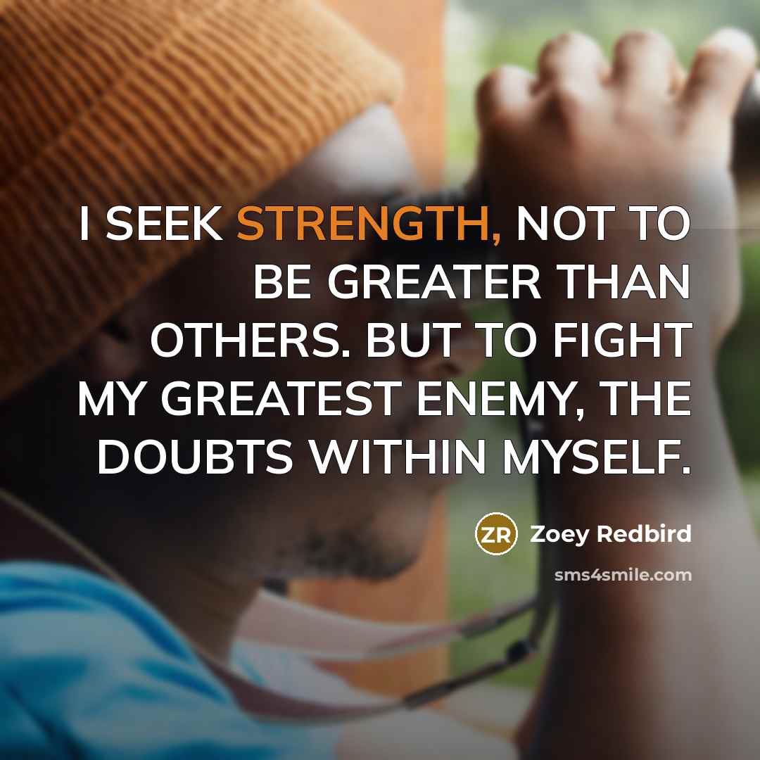“I SEEK STRENGTH, NOT TO BE GREATER THAN OTHERS. BUT TO FIGHT MY GREATEST ENEMY, THE DOUBTS WITHIN MYSELF.” quote by Zoey Redbird