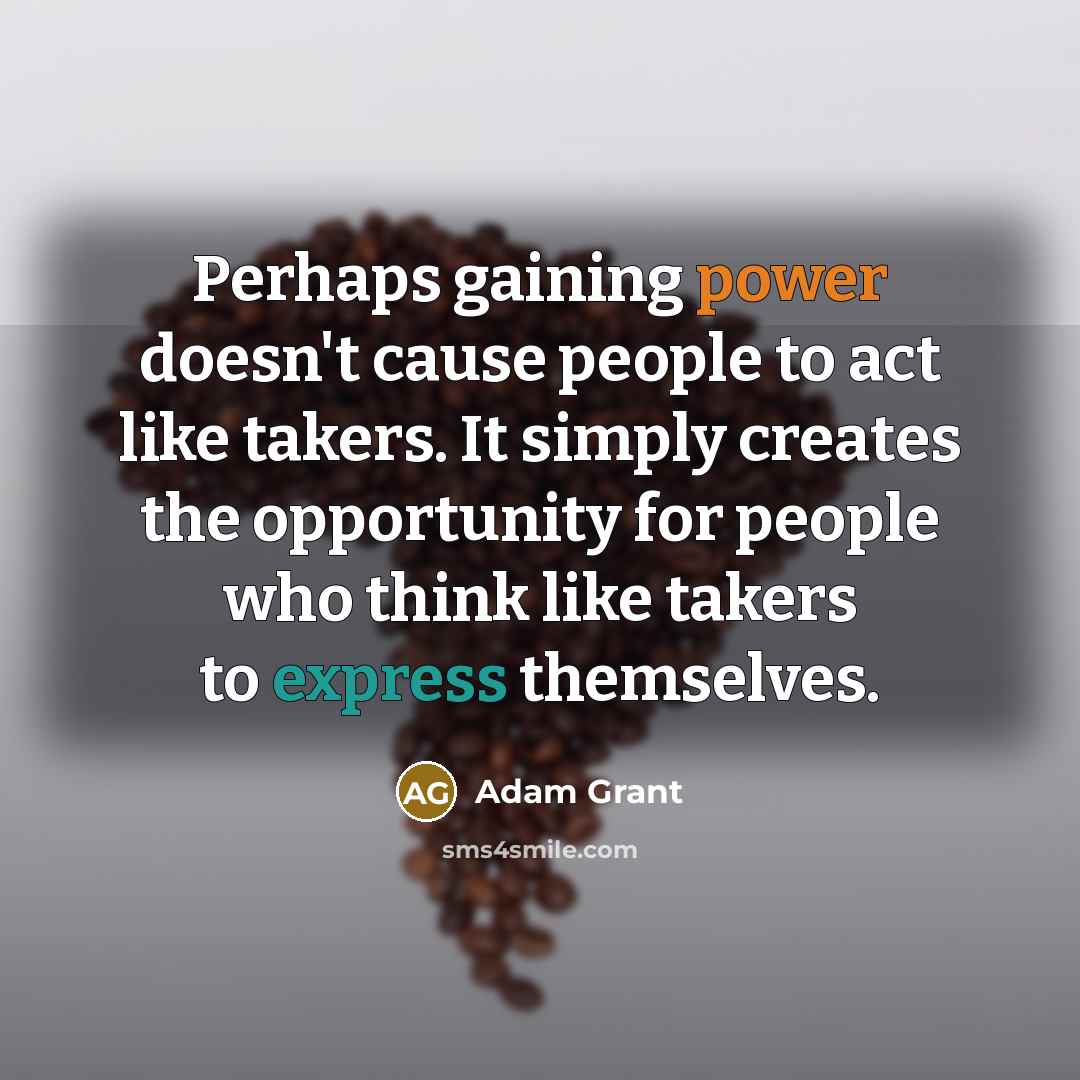 “Perhaps gaining power doesn't cause people to act like takers. It simply creates the opportunity for people who think like takers to express themselves.” quote by Adam Grant