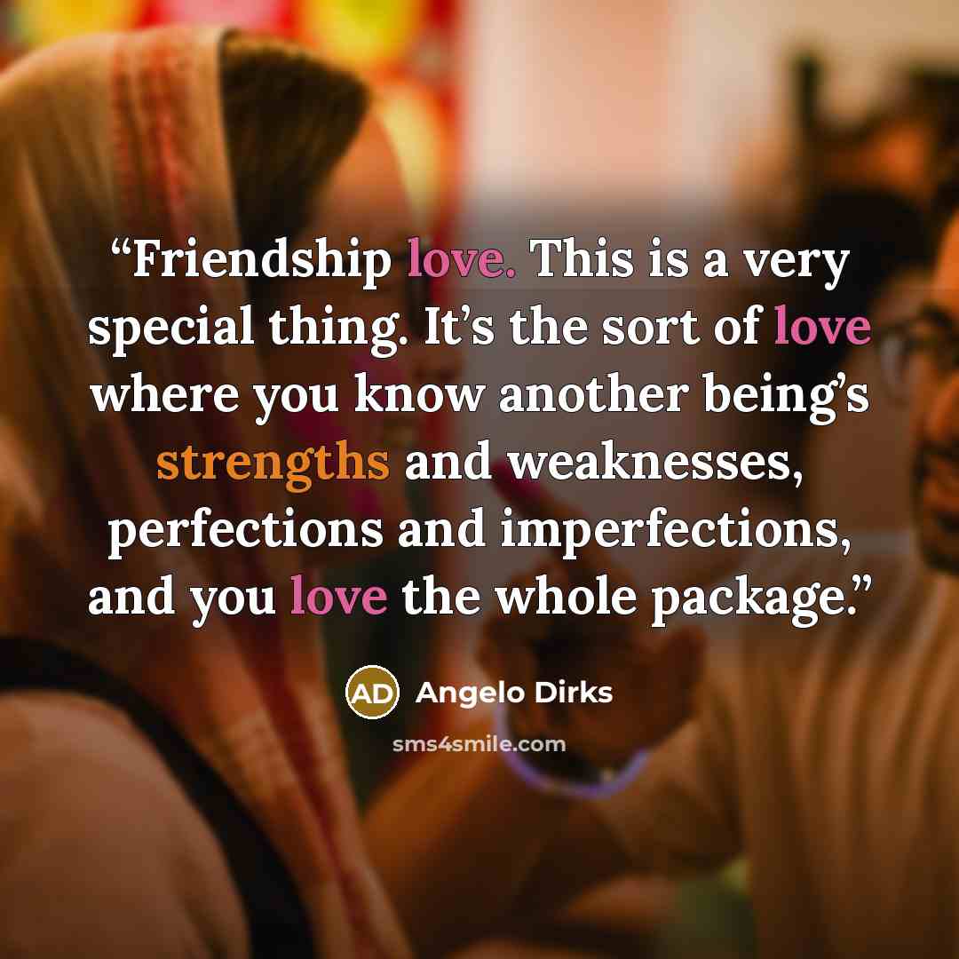 “Friendship love. This is a very special thing. It’s the sort of love where you know another being’s strengths and weaknesses, perfections and imperfections, and you love the whole package.” quote by Angelo Dirks
