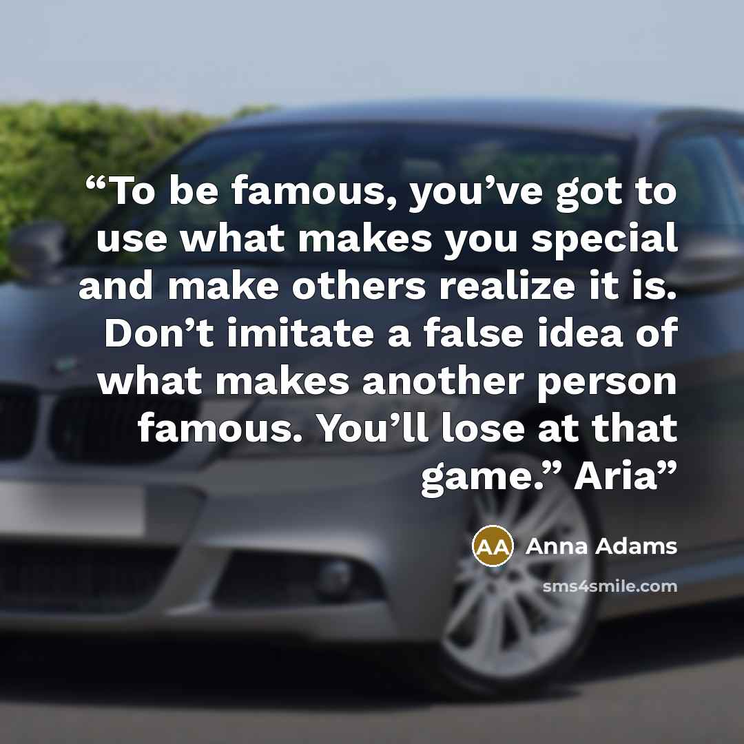 “To be famous, you’ve got to use what makes you special and make others realize it is. Don’t imitate a false idea of what makes another person famous. You’ll lose at that game.” Aria” quote by Anna Adams
