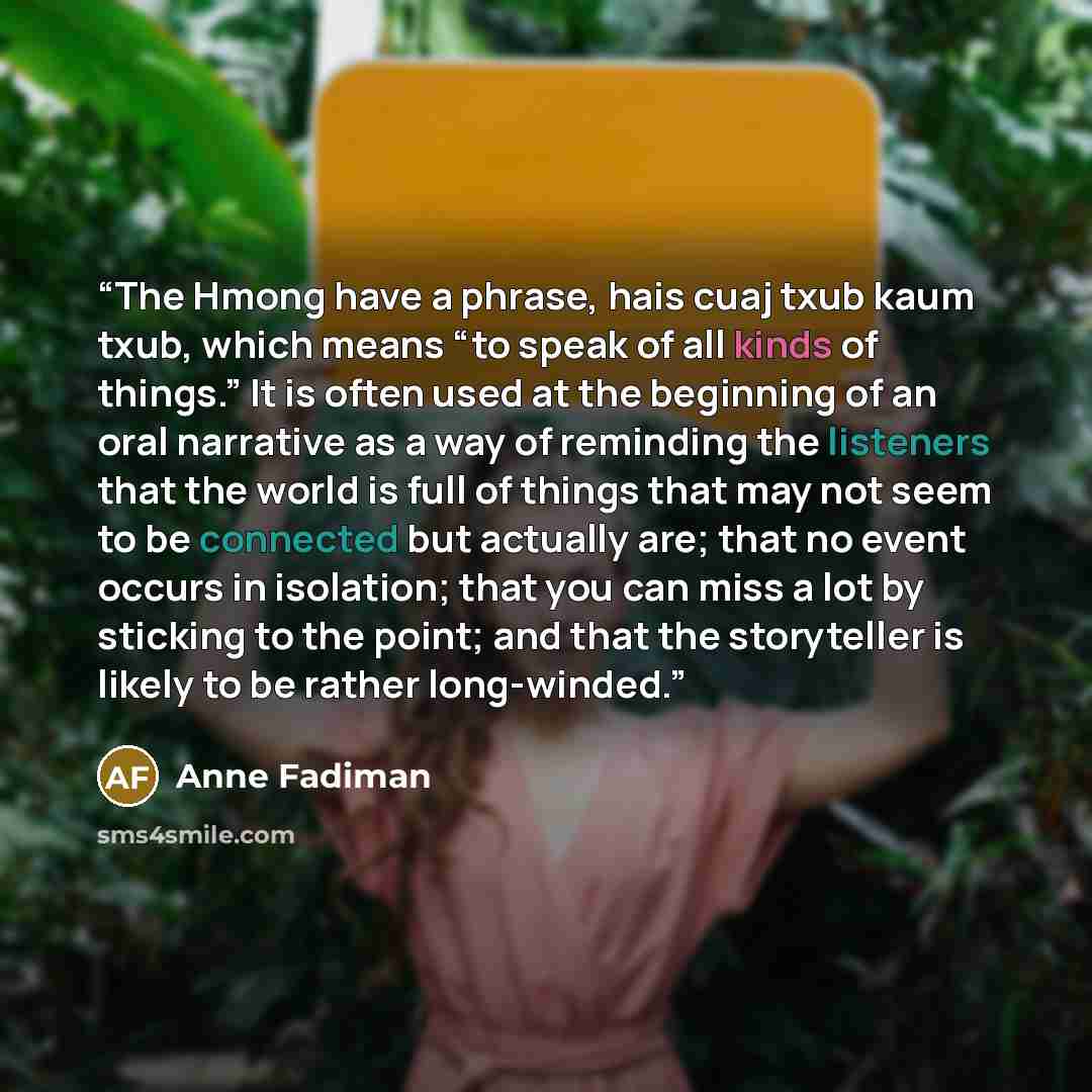 “The Hmong have a phrase, hais cuaj txub kaum txub, which means “to speak of all kinds of things.” It is often used at the beginning of an oral narrative as a way of reminding the listeners that the world is full of things that may not seem to be connected but actually are; that no event occurs in…” quote by Anne Fadiman