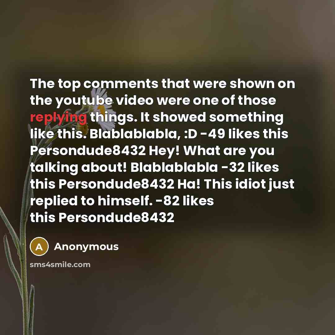 “The top comments that were shown on the youtube video were one of those replying things. It showed something like this. Blablablabla, :D -49 likes this Persondude8432 Hey! What are you talking about! Blablablabla -32 likes this Persondude8432 Ha! This idiot just replied to himself. -82 likes this…” quote by Anonymous