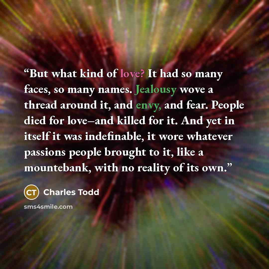 “But what kind of love? It had so many faces, so many names. Jealousy wove a thread around it, and envy, and fear. People died for love–and killed for it. And yet in itself it was indefinable, it wore whatever passions people brought to it, like a mountebank, with no reality of its own.” quote by Charles Todd