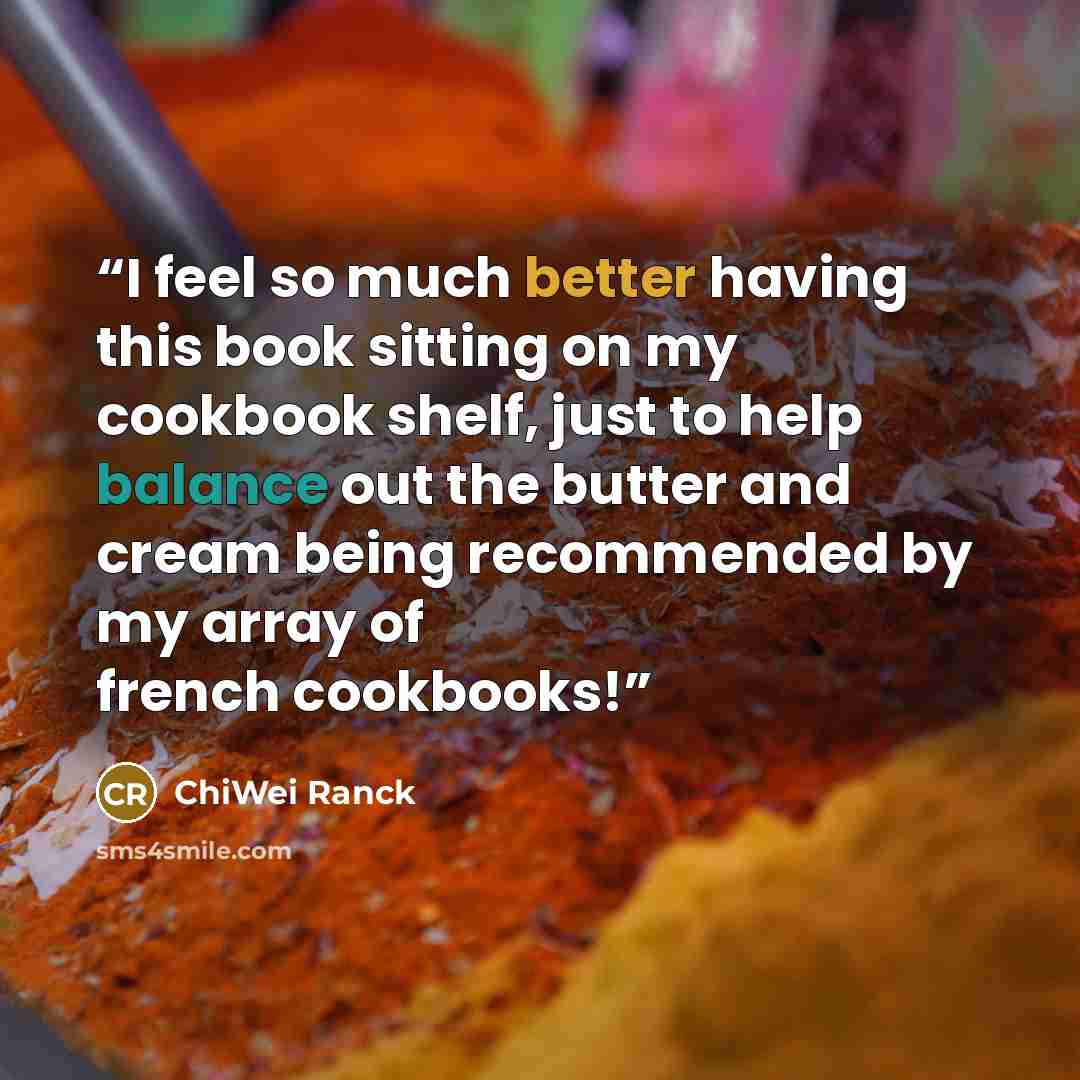 “I feel so much better having this book sitting on my cookbook shelf, just to help balance out the butter and cream being recommended by my array of french cookbooks!” quote by ChiWei Ranck